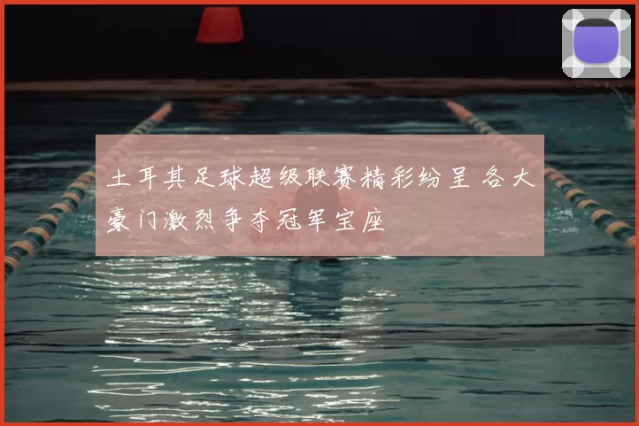 土耳其足球超级联赛精彩纷呈 各大豪门激烈争夺冠军宝座