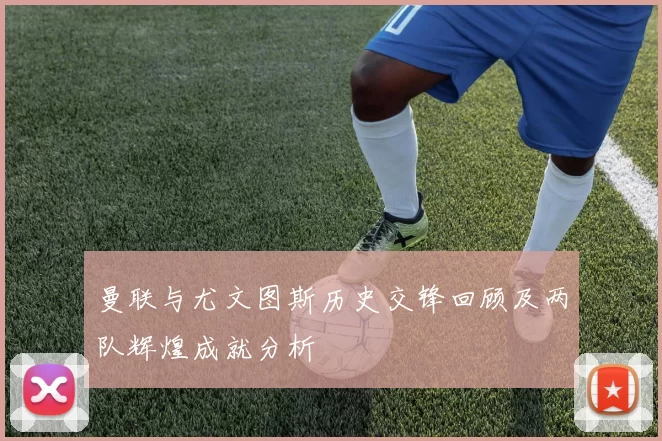 曼联与尤文图斯历史交锋回顾及两队辉煌成就分析