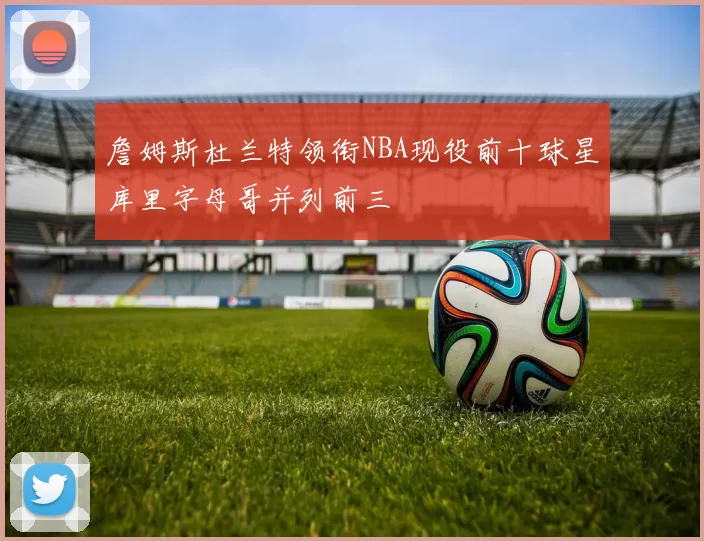詹姆斯杜兰特领衔NBA现役前十球星库里字母哥并列前三