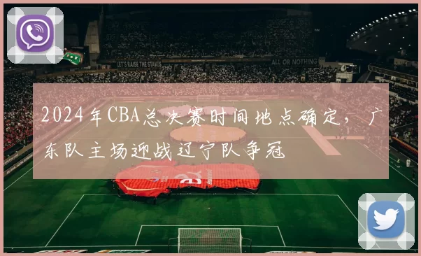2024年CBA总决赛时间地点确定，广东队主场迎战辽宁队争冠