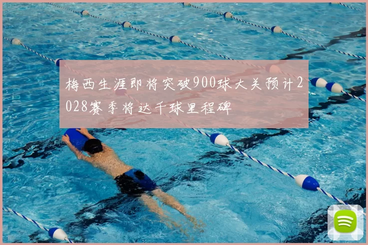 梅西生涯即将突破900球大关预计2028赛季将达千球里程碑