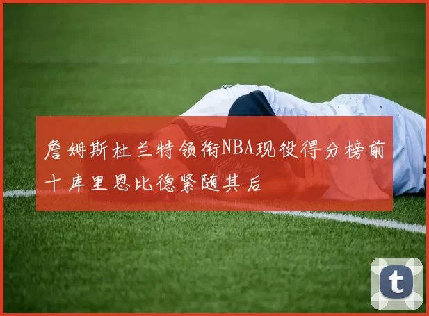 詹姆斯杜兰特领衔NBA现役得分榜前十库里恩比德紧随其后