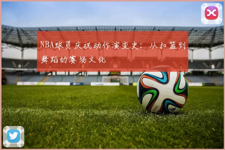 NBA球员庆祝动作演变史：从扣篮到舞蹈的赛场文化