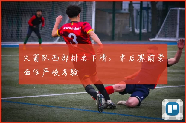 火箭队西部排名下滑，季后赛前景面临严峻考验