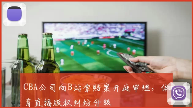 CBA公司向B站索赔案开庭审理，体育直播版权纠纷升级