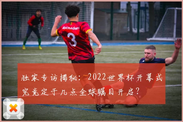 独家专访揭秘:2022世界杯开幕式究竟定于几点全球瞩目开启?
