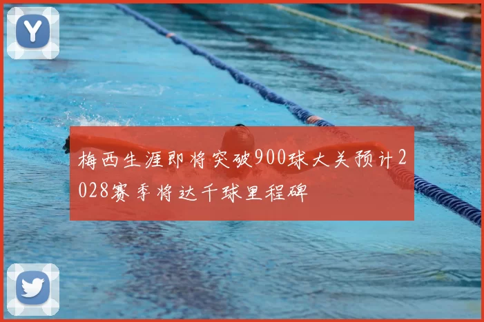 梅西生涯即将突破900球大关预计2028赛季将达千球里程碑