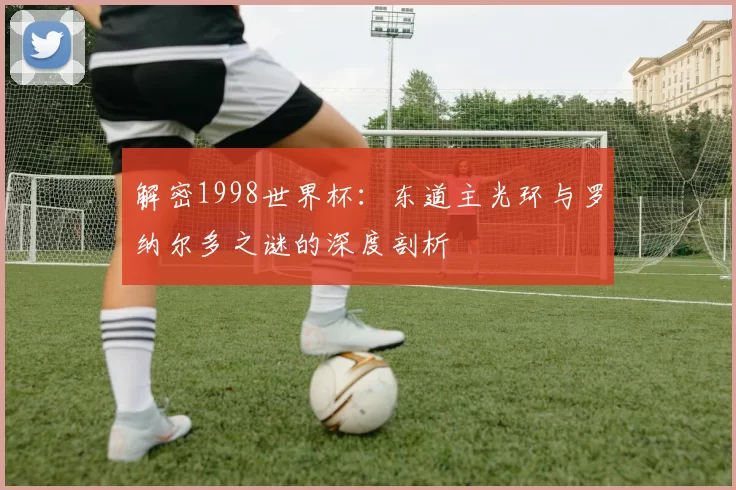 解密1998世界杯:东道主光环与罗纳尔多之谜的深度剖析