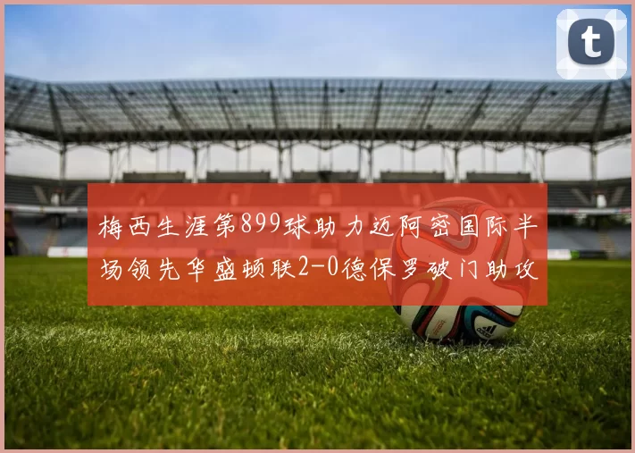 梅西生涯第899球助力迈阿密国际半场领先华盛顿联2-0德保罗破门助攻