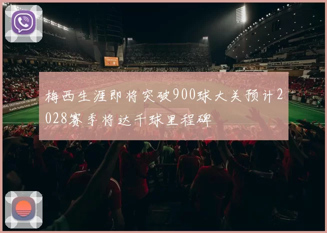 梅西生涯即将突破900球大关预计2028赛季将达千球里程碑