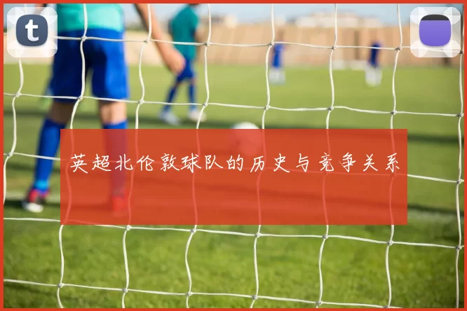 英超北伦敦球队的历史与竞争关系