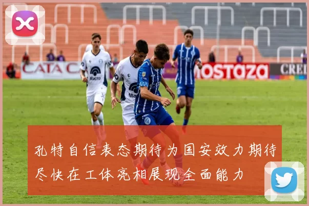 孔特自信表态期待为国安效力期待尽快在工体亮相展现全面能力