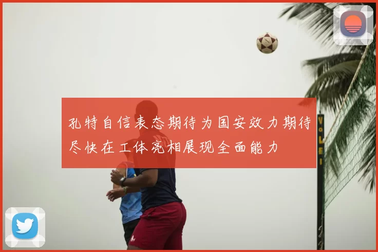 孔特自信表态期待为国安效力期待尽快在工体亮相展现全面能力
