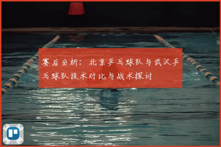 赛后分析：北京乒乓球队与武汉乒乓球队技术对比与战术探讨