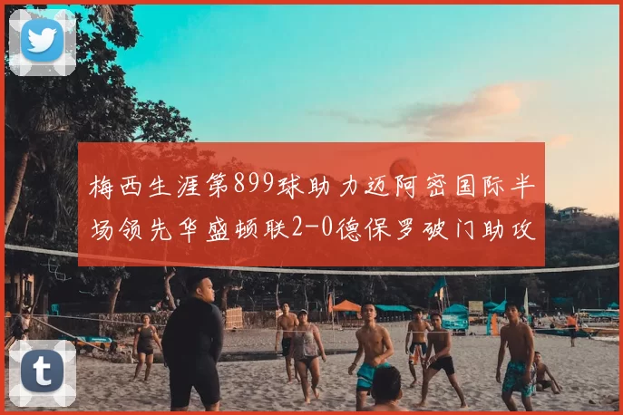 梅西生涯第899球助力迈阿密国际半场领先华盛顿联2-0德保罗破门助攻