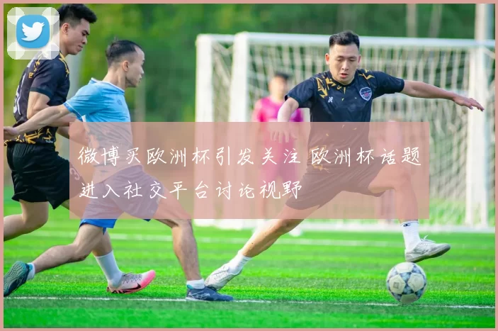 微博买欧洲杯引发关注 欧洲杯话题进入社交平台讨论视野