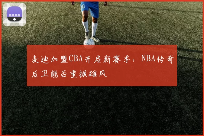 麦迪加盟CBA开启新赛季，NBA传奇后卫能否重振雄风