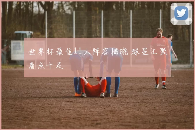 世界杯最佳11人阵容揭晓 球星汇聚看点十足