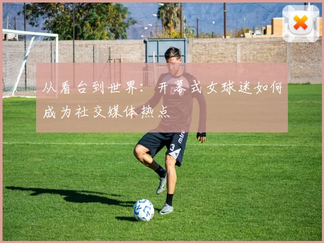从看台到世界:开幕式女球迷如何成为社交媒体热点