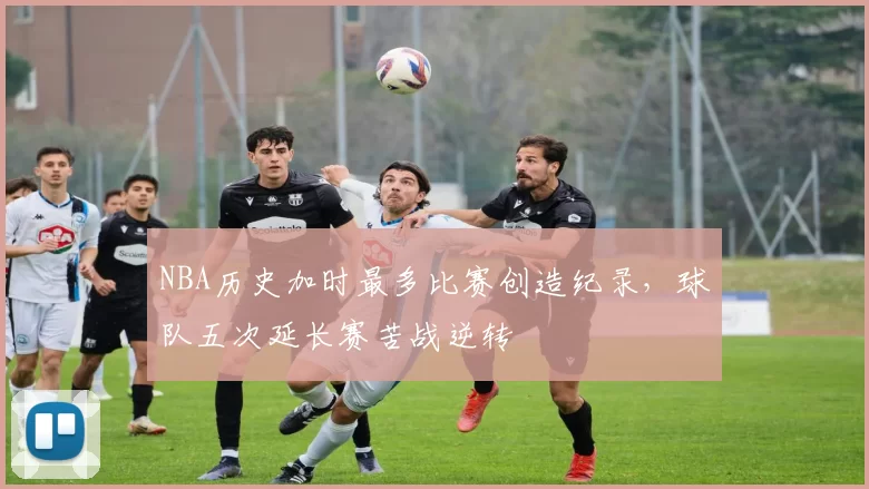 NBA历史加时最多比赛创造纪录，球队五次延长赛苦战逆转