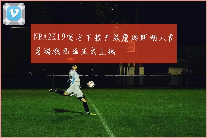 NBA2K19官方下载开放詹姆斯湖人首秀游戏画面正式上线