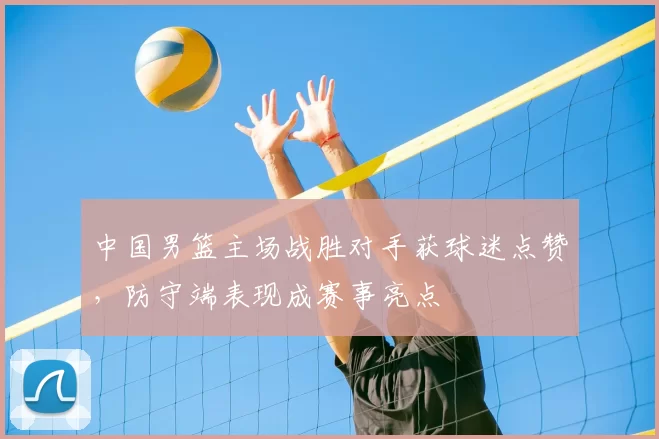 中国男篮主场战胜对手获球迷点赞，防守端表现成赛事亮点