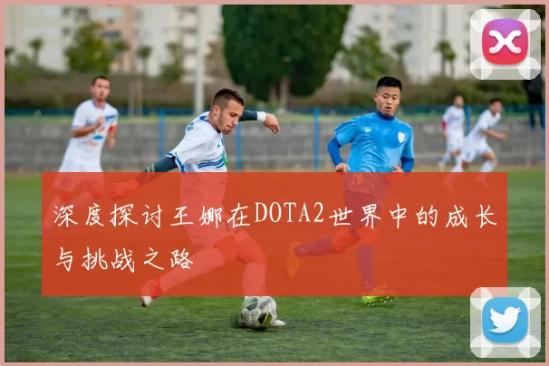 深度探讨王娜在DOTA2世界中的成长与挑战之路