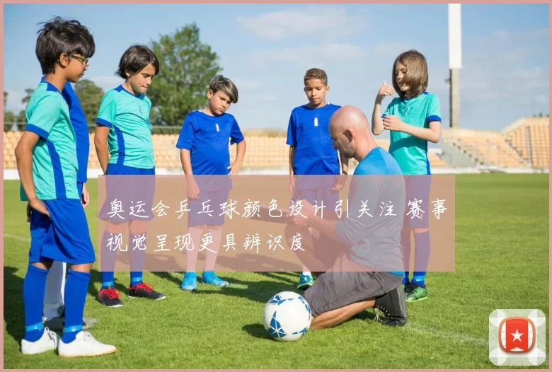奥运会乒乓球颜色设计引关注 赛事视觉呈现更具辨识度