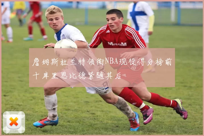 詹姆斯杜兰特领衔NBA现役得分榜前十库里恩比德紧随其后