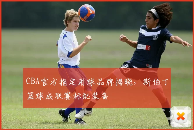 CBA官方指定用球品牌揭晓，斯伯丁篮球成联赛标配装备