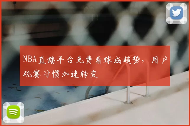 NBA直播平台免费看球成趋势，用户观赛习惯加速转变