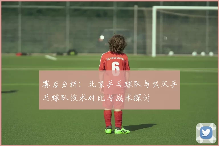 赛后分析：北京乒乓球队与武汉乒乓球队技术对比与战术探讨
