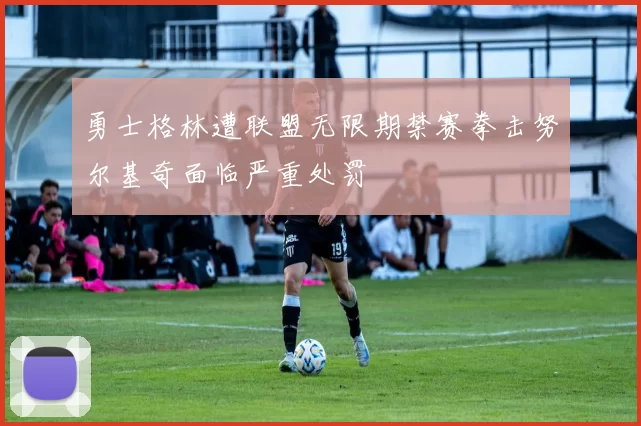勇士格林遭联盟无限期禁赛拳击努尔基奇面临严重处罚