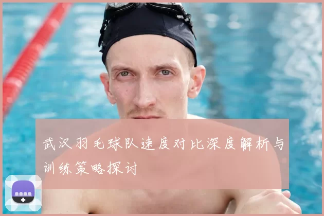 武汉羽毛球队速度对比深度解析与训练策略探讨
