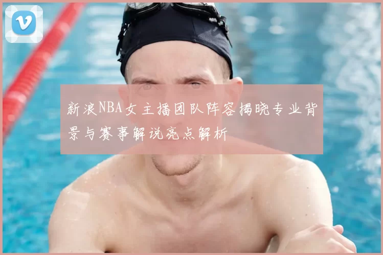 新浪NBA女主播团队阵容揭晓专业背景与赛事解说亮点解析