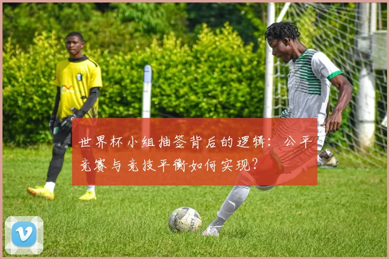 世界杯小组抽签背后的逻辑：公平竞赛与竞技平衡如何实现？