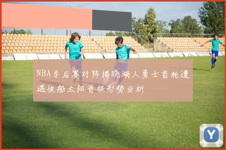 NBA季后赛对阵揭晓湖人勇士首轮遭遇快船太阳晋级形势分析