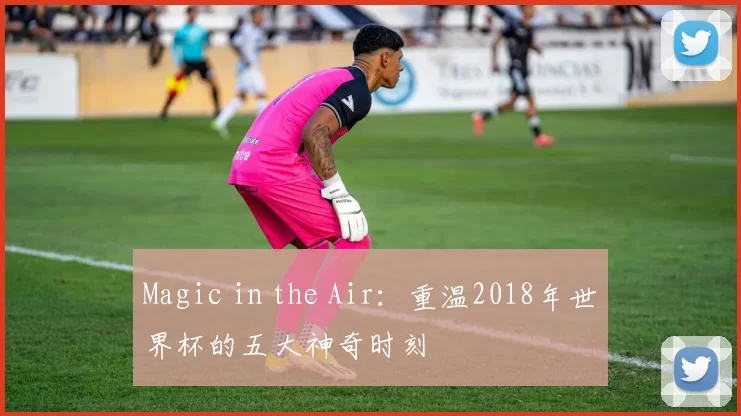 Magic in the Air：重温2018年世界杯的五大神奇时刻