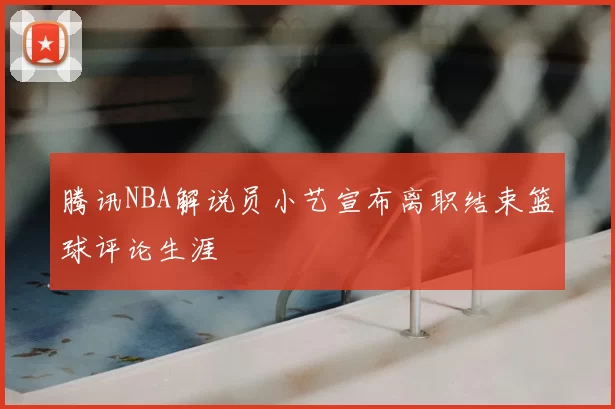 腾讯NBA解说员小艺宣布离职结束篮球评论生涯