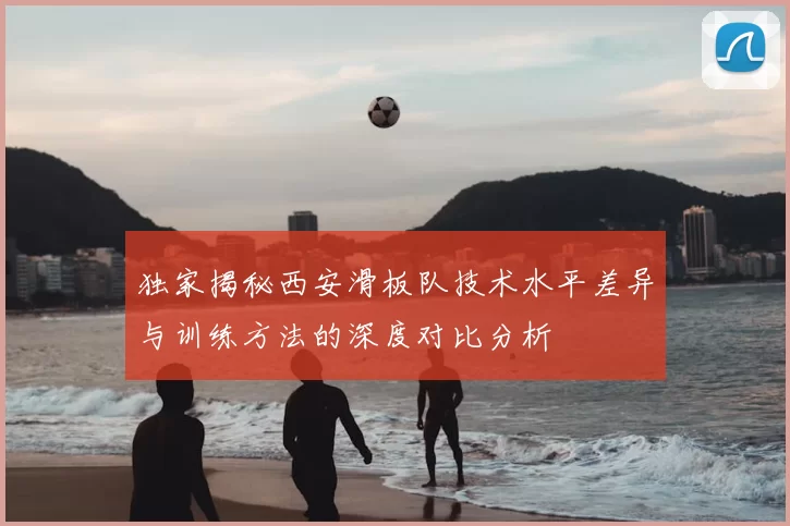 独家揭秘西安滑板队技术水平差异与训练方法的深度对比分析