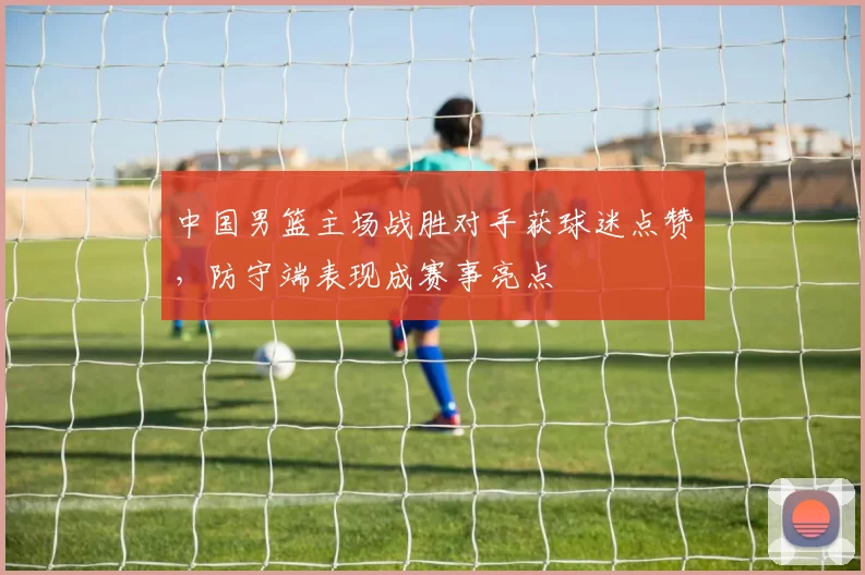 中国男篮主场战胜对手获球迷点赞，防守端表现成赛事亮点