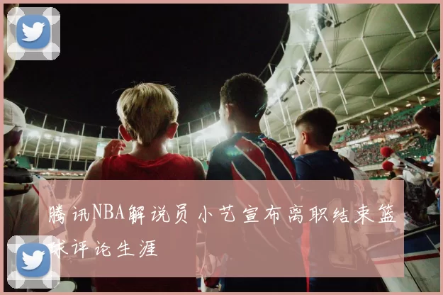 腾讯NBA解说员小艺宣布离职结束篮球评论生涯