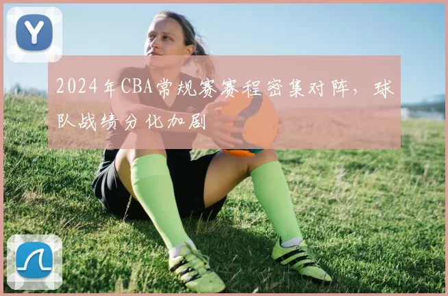 2024年CBA常规赛赛程密集对阵,球队战绩分化加剧