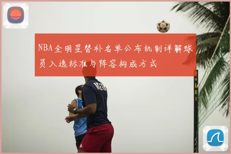 NBA全明星替补名单公布机制详解球员入选标准与阵容构成方式
