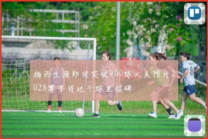 梅西生涯即将突破900球大关预计2028赛季将达千球里程碑