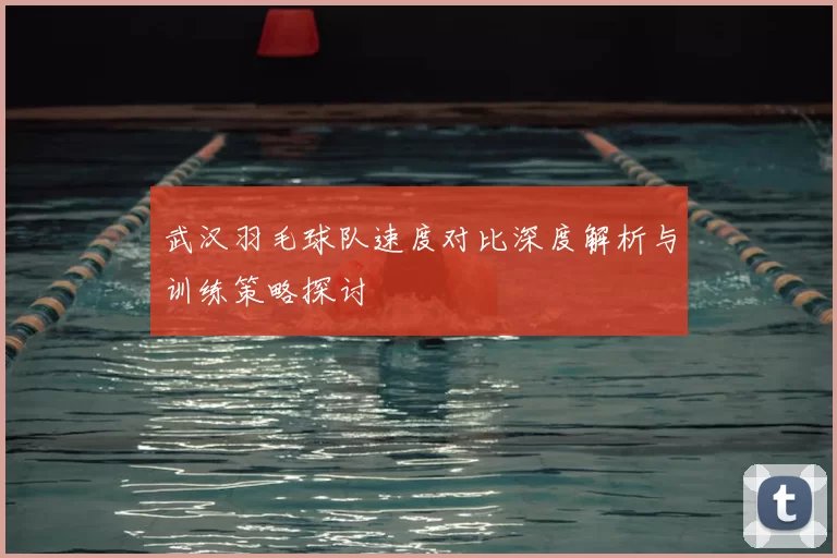 武汉羽毛球队速度对比深度解析与训练策略探讨