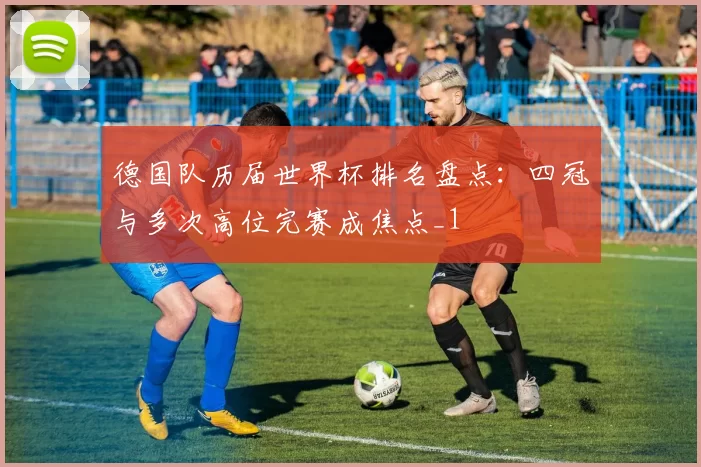 德国队历届世界杯排名盘点：四冠与多次高位完赛成焦点_1