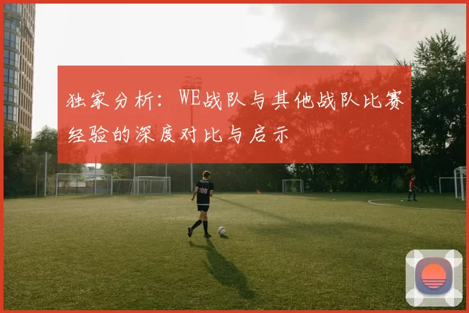 独家分析:WE战队与其他战队比赛经验的深度对比与启示