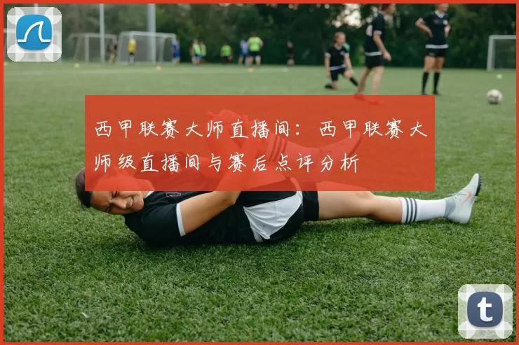 西甲联赛大师直播间：西甲联赛大师级直播间与赛后点评分析