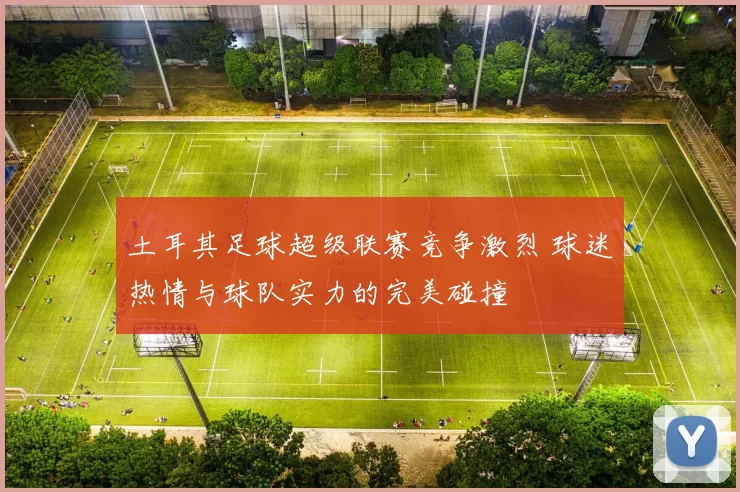 土耳其足球超级联赛竞争激烈 球迷热情与球队实力的完美碰撞